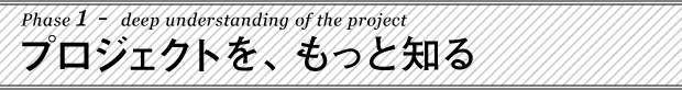 Phase 1 :プロジェクトを、もっと知る。